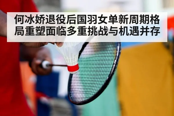 何冰娇退役后国羽女单新周期格局重塑面临多重挑战与机遇并存